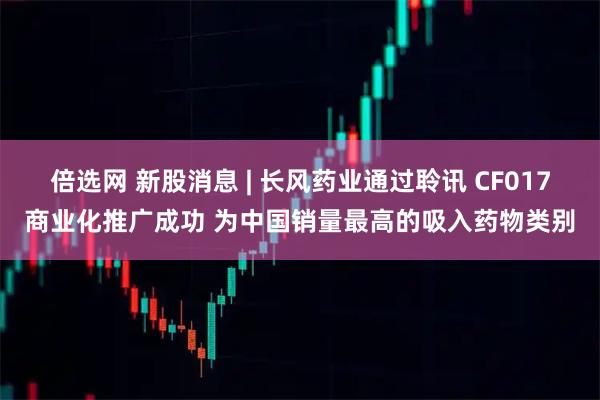 倍选网 新股消息 | 长风药业通过聆讯 CF017商业化推广成功 为中国销量最高的吸入药物类别