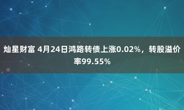灿星财富 4月24日鸿路转债上涨0.02%，转股溢价率99.55%