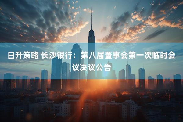 日升策略 长沙银行：第八届董事会第一次临时会议决议公告
