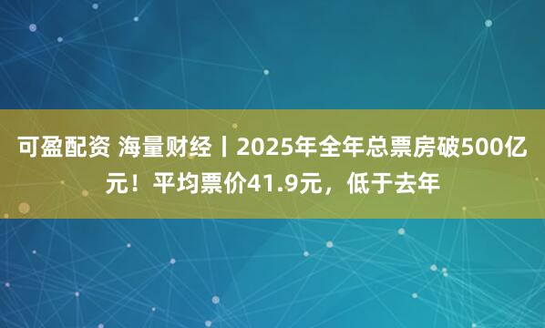 可盈配资 海量财经丨2025年全年总票房破500亿元！平均票价41.9元，低于去年