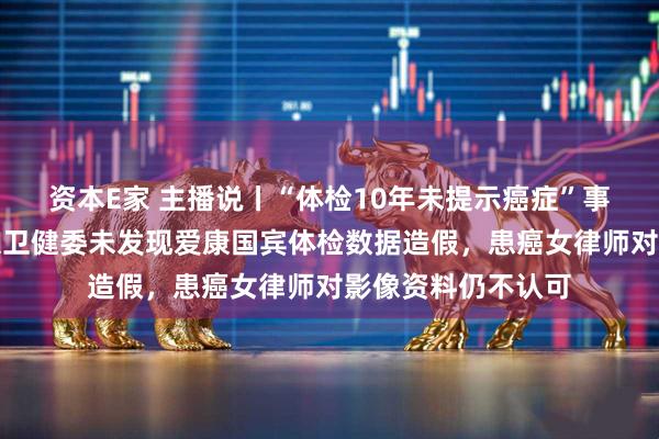 资本E家 主播说丨“体检10年未提示癌症”事件有新进展！北京卫健委未发现爱康国宾体检数据造假，患癌女律师对影像资料仍不认可