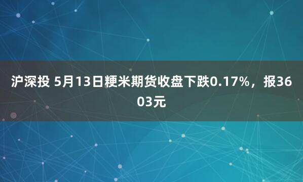 沪深投 5月13日粳米期货收盘下跌0.17%，报3603元