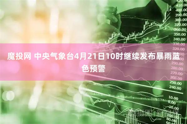 魔投网 中央气象台4月21日10时继续发布暴雨蓝色预警