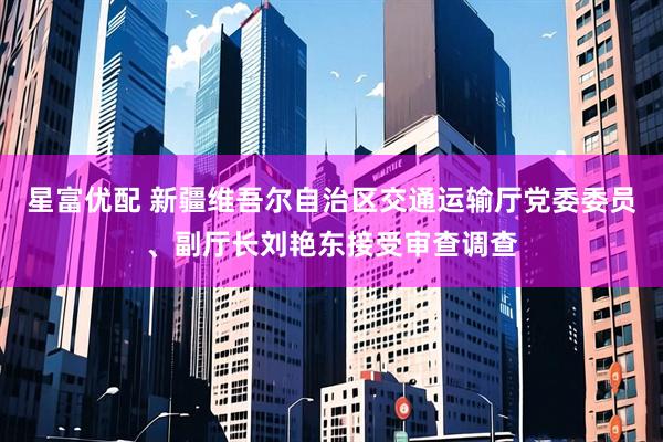 星富优配 新疆维吾尔自治区交通运输厅党委委员、副厅长刘艳东接受审查调查