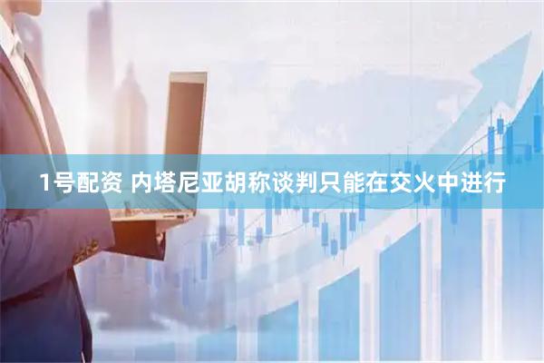 1号配资 内塔尼亚胡称谈判只能在交火中进行