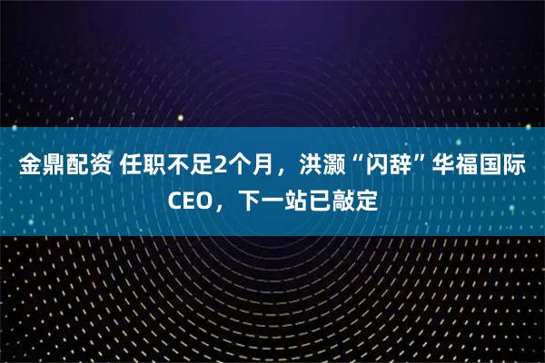 金鼎配资 任职不足2个月，洪灏“闪辞”华福国际CEO，下一站已敲定
