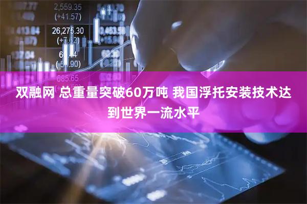双融网 总重量突破60万吨 我国浮托安装技术达到世界一流水平