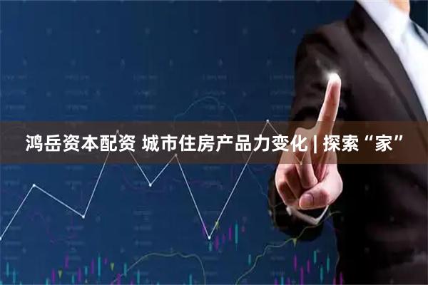 鸿岳资本配资 城市住房产品力变化 | 探索“家”
