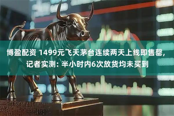 博盈配资 1499元飞天茅台连续两天上线即售罄, 记者实测: 半小时内6次放货均未买到