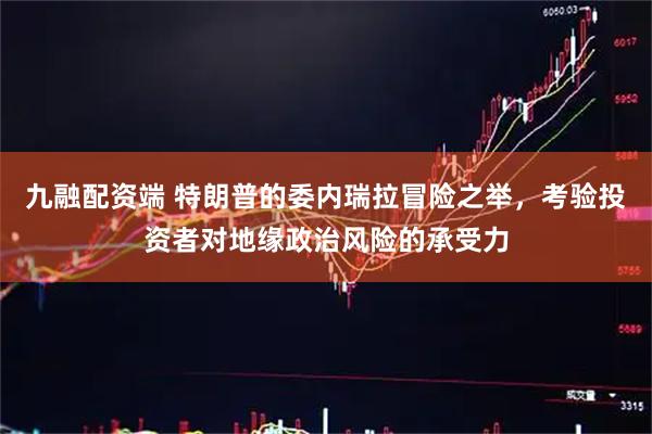 九融配资端 特朗普的委内瑞拉冒险之举，考验投资者对地缘政治风险的承受力
