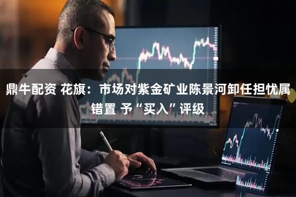 鼎牛配资 花旗：市场对紫金矿业陈景河卸任担忧属错置 予“买入”评级
