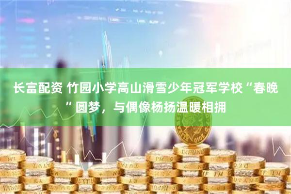 长富配资 竹园小学高山滑雪少年冠军学校“春晚”圆梦，与偶像杨扬温暖相拥