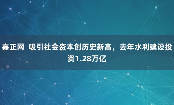 嘉正网  吸引社会资本创历史新高，去年水利建设投资1.28万亿