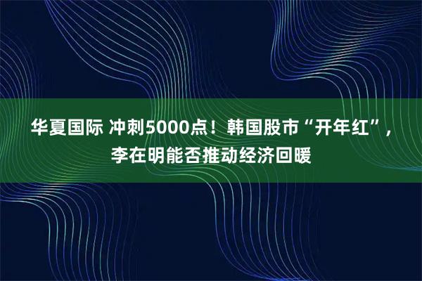 华夏国际 冲刺5000点！韩国股市“开年红”，李在明能否推动经济回暖