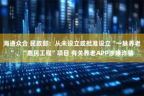 海通众合 民政部：从未设立或批准设立“一脉养老”、“惠民工程”项目 有关养老APP涉嫌诈骗