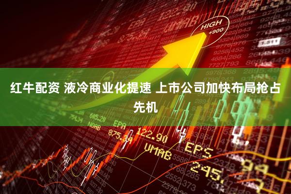 红牛配资 液冷商业化提速 上市公司加快布局抢占先机