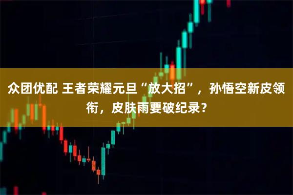 众团优配 王者荣耀元旦“放大招”，孙悟空新皮领衔，皮肤雨要破纪录？