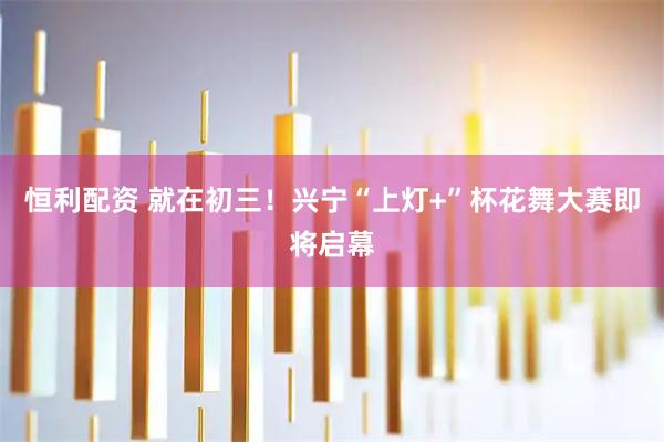 恒利配资 就在初三！兴宁“上灯+”杯花舞大赛即将启幕