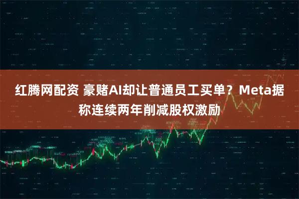 红腾网配资 豪赌AI却让普通员工买单？Meta据称连续两年削减股权激励