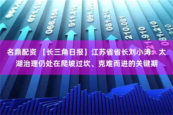名鼎配资 【长三角日报】江苏省省长刘小涛：太湖治理仍处在爬坡过坎、克难而进的关键期