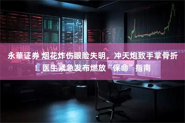 永華证券 烟花炸伤眼险失明，冲天炮致手掌骨折！医生紧急发布燃放“保命”指南