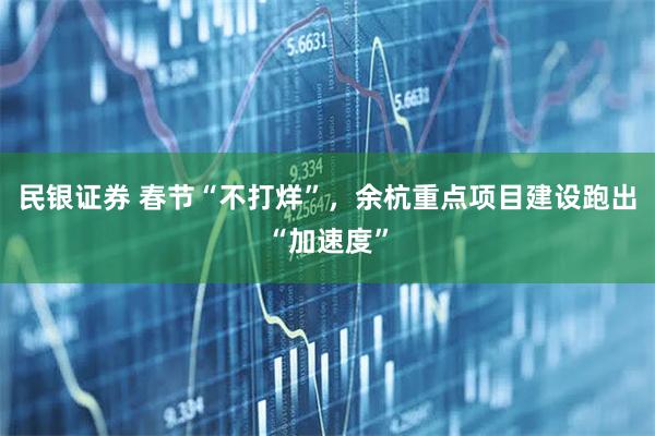 民银证券 春节“不打烊”，余杭重点项目建设跑出“加速度”