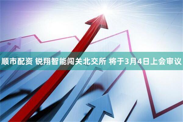 顺市配资 锐翔智能闯关北交所 将于3月4日上会审议