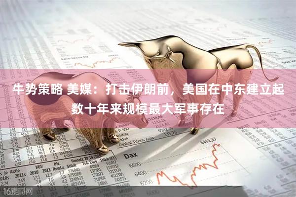 牛势策略 美媒：打击伊朗前，美国在中东建立起数十年来规模最大军事存在