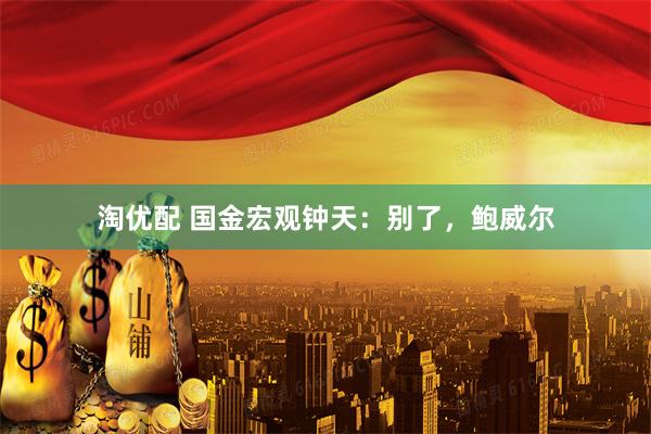 淘优配 国金宏观钟天：别了，鲍威尔