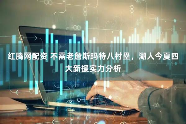 红腾网配资 不需老詹斯玛特八村塁，湖人今夏四大新援实力分析